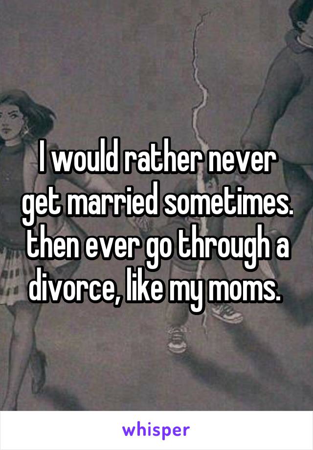 I would rather never get married sometimes. then ever go through a divorce, like my moms. 