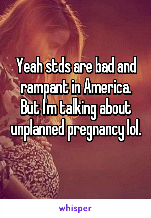 Yeah stds are bad and rampant in America. But I'm talking about unplanned pregnancy lol. 