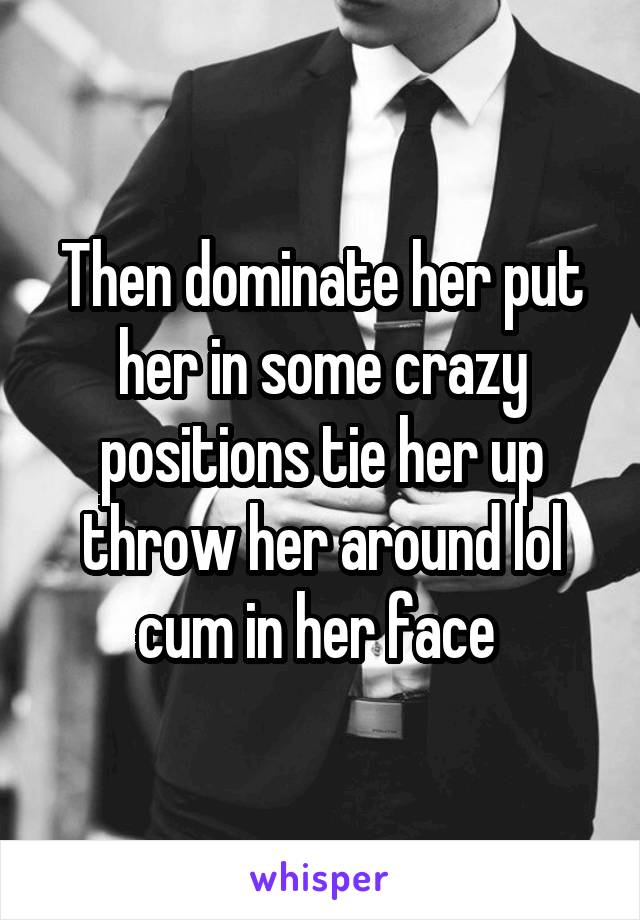Then dominate her put her in some crazy positions tie her up throw her around lol cum in her face 