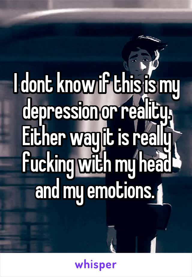 I dont know if this is my depression or reality. Either way it is really fucking with my head and my emotions. 