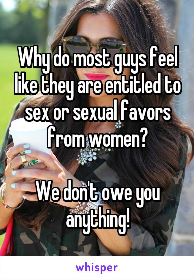 Why do most guys feel like they are entitled to sex or sexual favors from women?

We don't owe you anything!