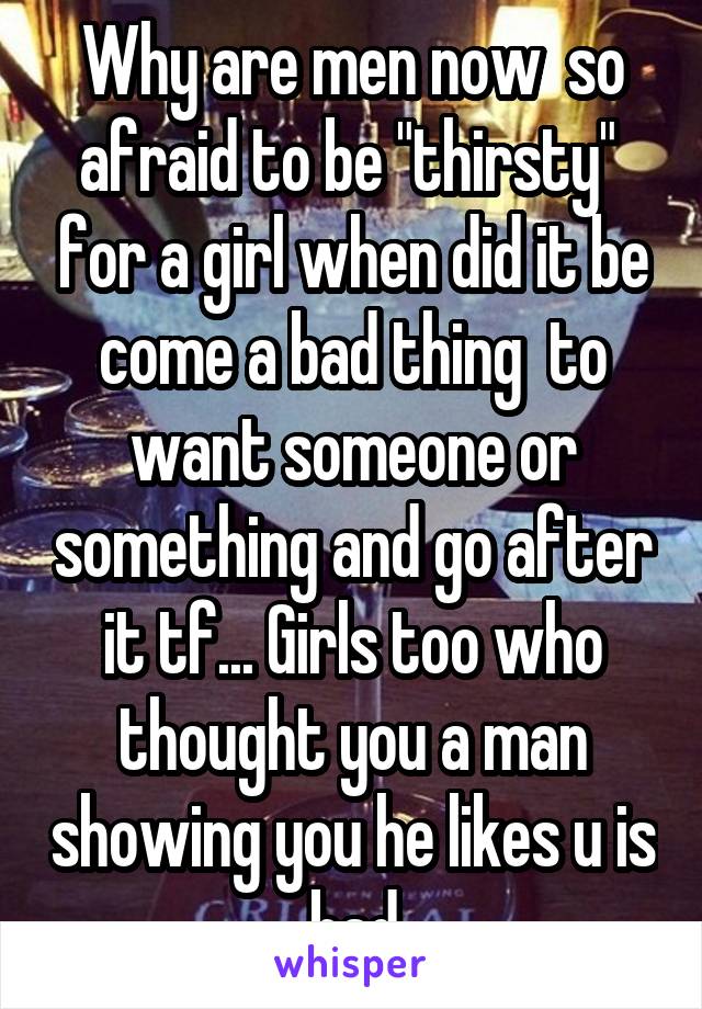 Why are men now  so afraid to be "thirsty"  for a girl when did it be come a bad thing  to want someone or something and go after it tf... Girls too who thought you a man showing you he likes u is bad