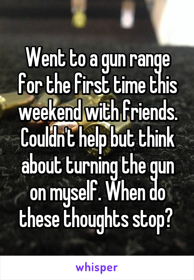 Went to a gun range for the first time this weekend with friends. Couldn't help but think about turning the gun on myself. When do these thoughts stop? 