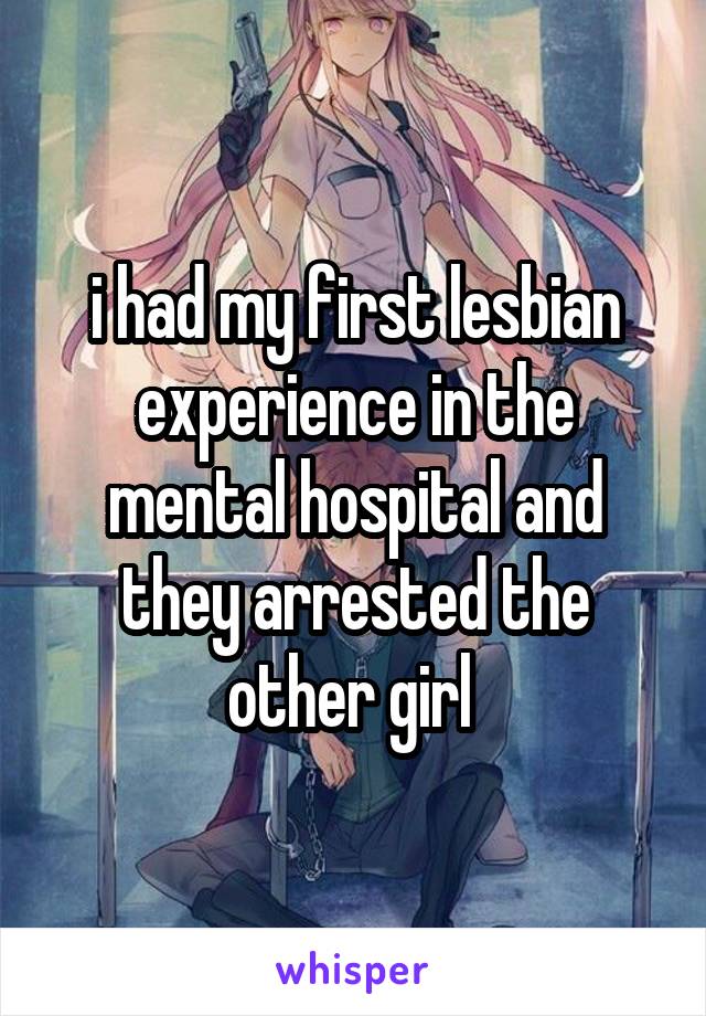 i had my first lesbian experience in the mental hospital and they arrested the other girl 