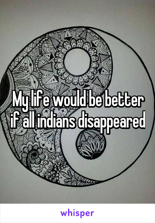 My life would be better if all indians disappeared