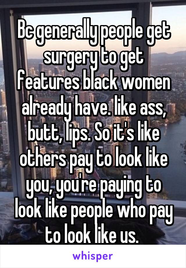Bc generally people get surgery to get features black women already have. like ass, butt, lips. So it's like others pay to look like you, you're paying to look like people who pay to look like us. 