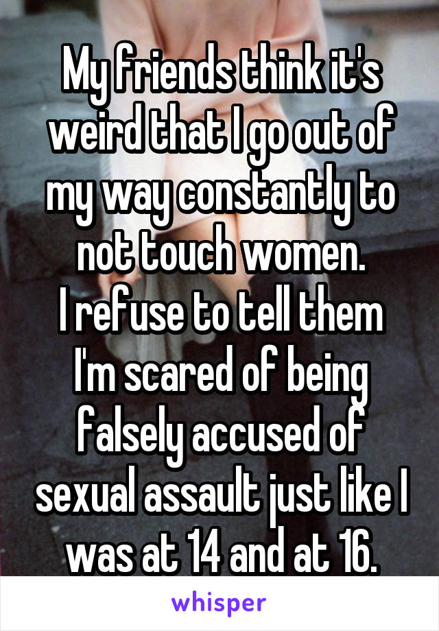 My friends think it's weird that I go out of my way constantly to not touch women.
I refuse to tell them I'm scared of being falsely accused of sexual assault just like I was at 14 and at 16.