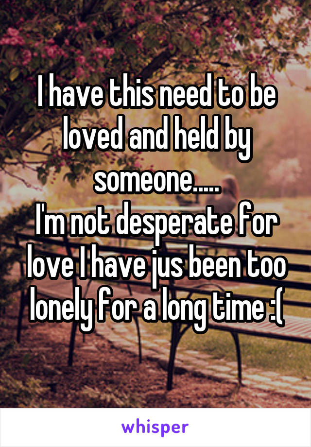 I have this need to be loved and held by someone.....
I'm not desperate for love I have jus been too lonely for a long time :(
