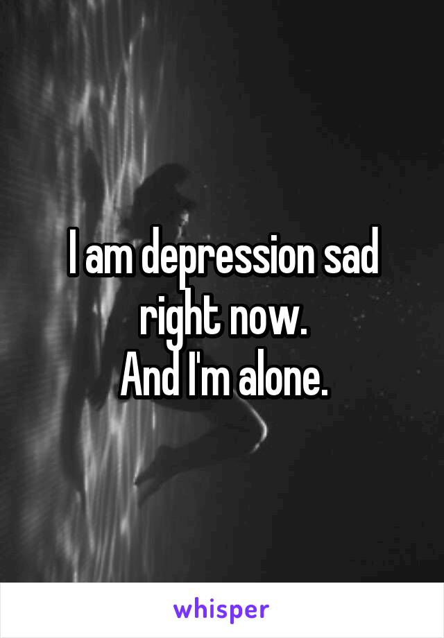 I am depression sad right now.
And I'm alone.