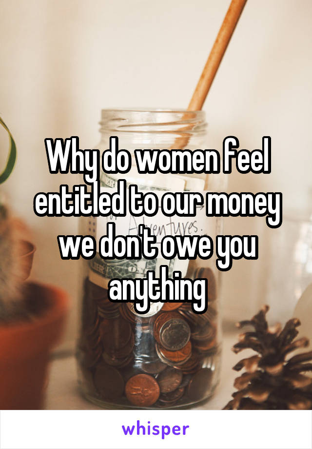 Why do women feel entitled to our money we don't owe you anything