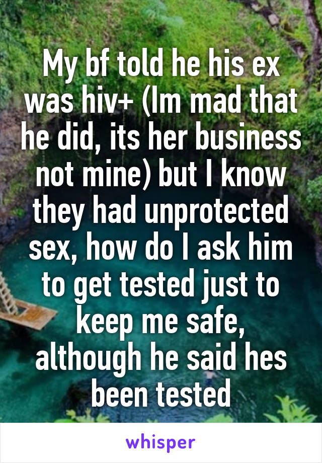 My bf told he his ex was hiv+ (Im mad that he did, its her business not mine) but I know they had unprotected sex, how do I ask him to get tested just to keep me safe, although he said hes been tested