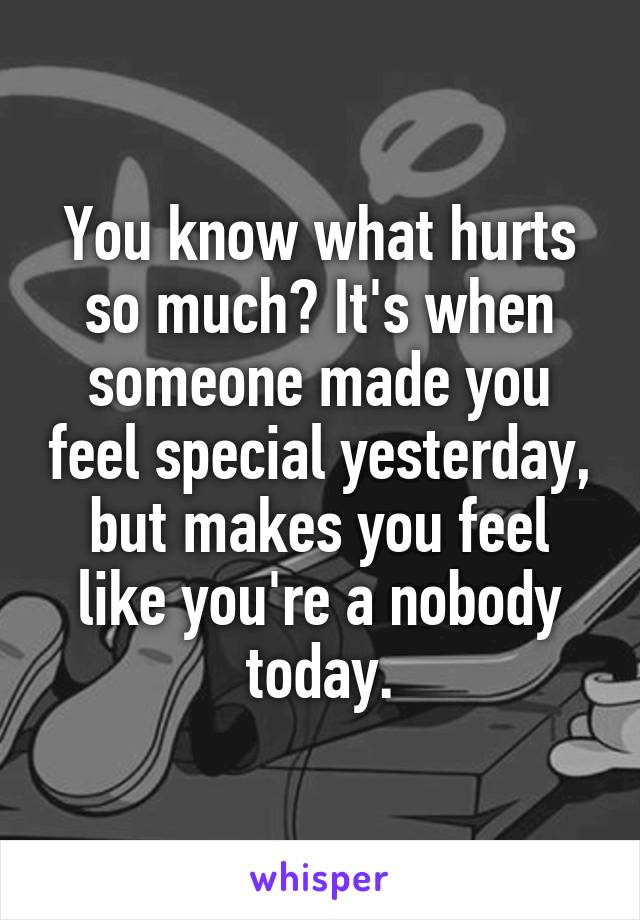 You know what hurts so much? It's when someone made you feel special yesterday, but makes you feel like you're a nobody today.