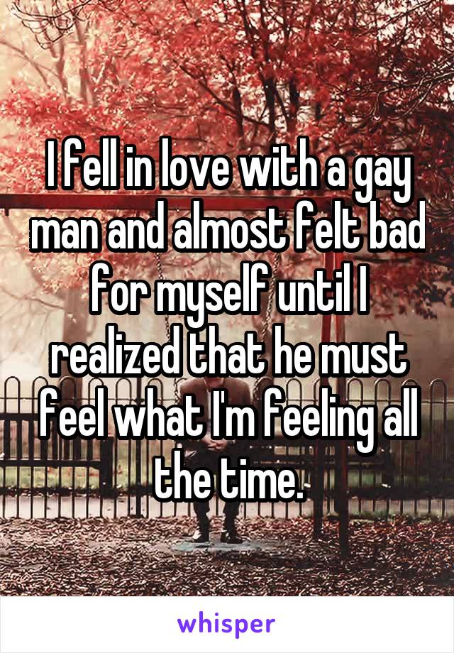 I fell in love with a gay man and almost felt bad for myself until I realized that he must feel what I'm feeling all the time.