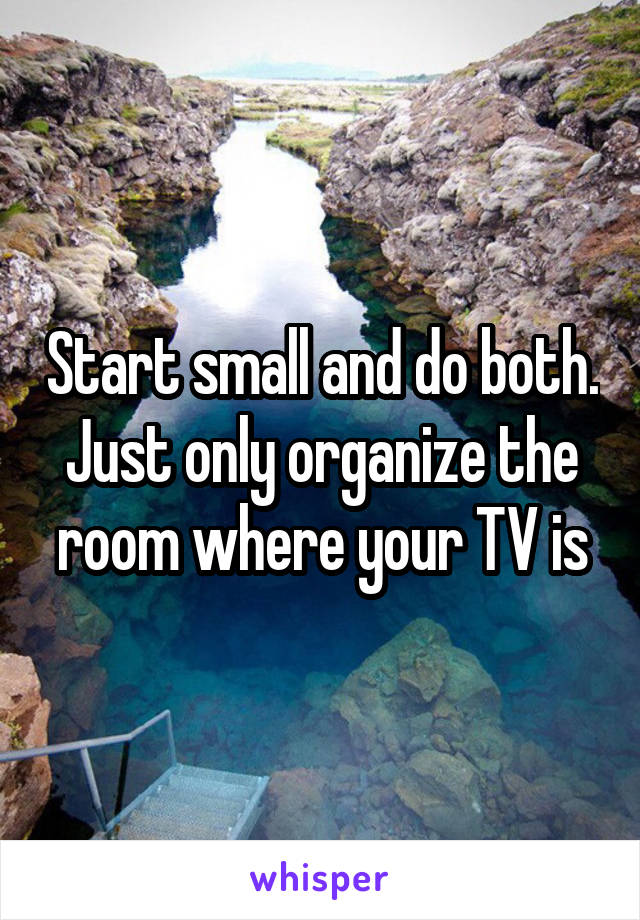 Start small and do both. Just only organize the room where your TV is