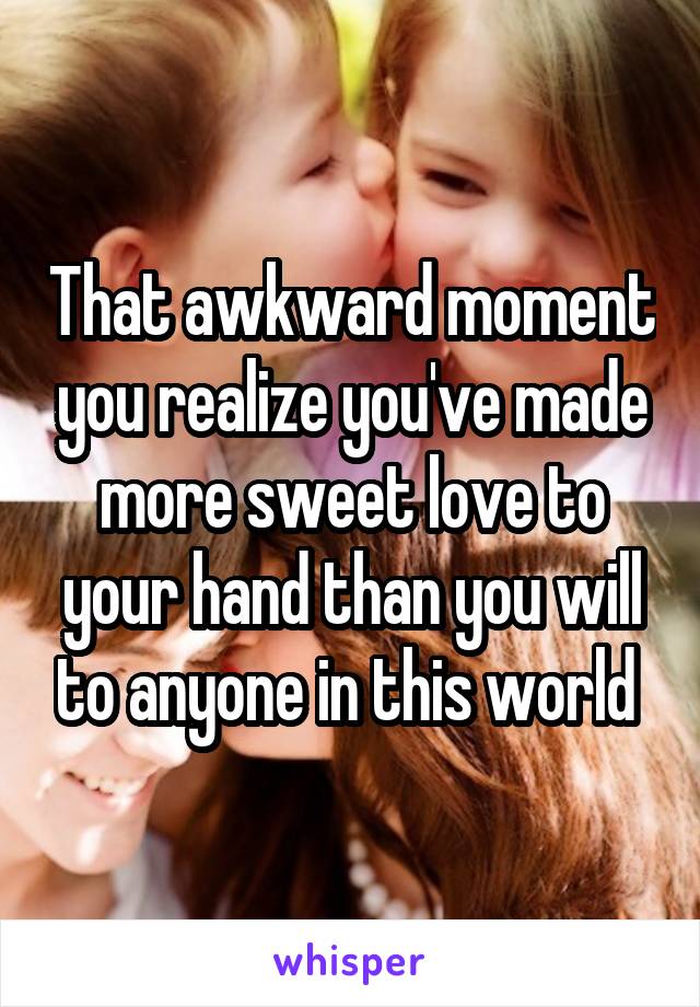 That awkward moment you realize you've made more sweet love to your hand than you will to anyone in this world 