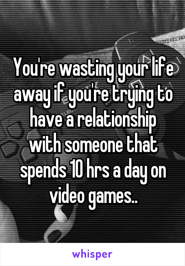 You're wasting your life away if you're trying to have a relationship with someone that spends 10 hrs a day on video games..