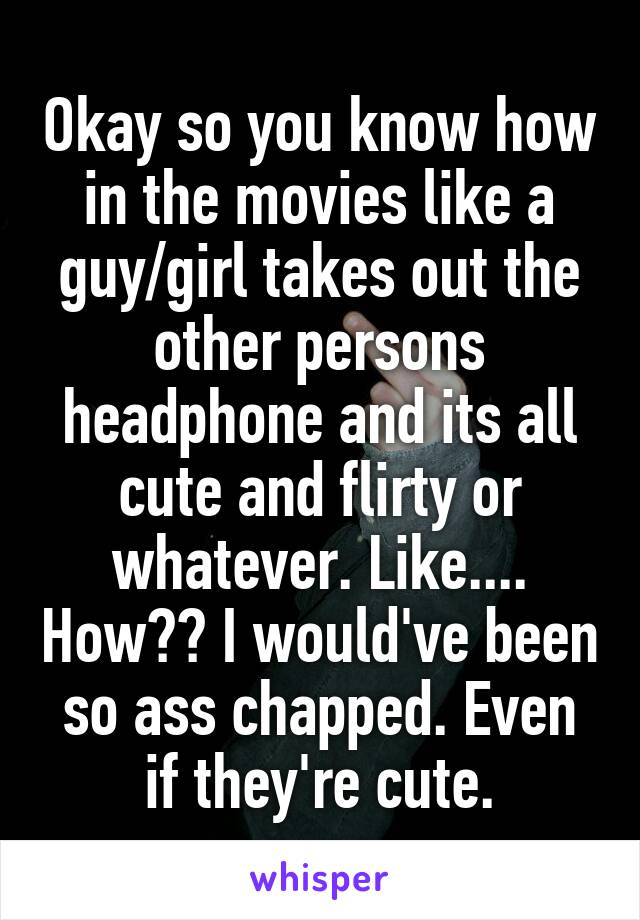 Okay so you know how in the movies like a guy/girl takes out the other persons headphone and its all cute and flirty or whatever. Like.... How?? I would've been so ass chapped. Even if they're cute.