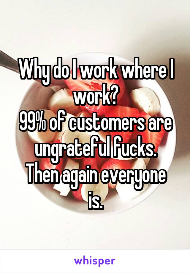 Why do I work where I work?
99% of customers are ungrateful fucks.
Then again everyone is.