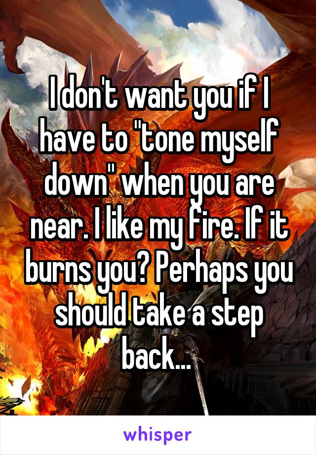 I don't want you if I have to "tone myself down" when you are near. I like my fire. If it burns you? Perhaps you should take a step back... 