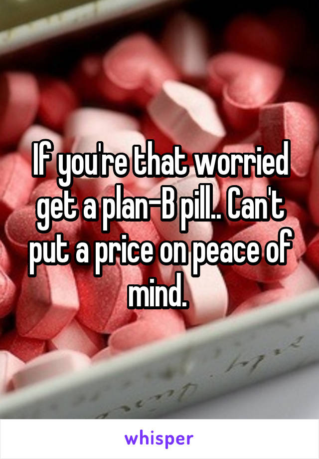 If you're that worried get a plan-B pill.. Can't put a price on peace of mind. 