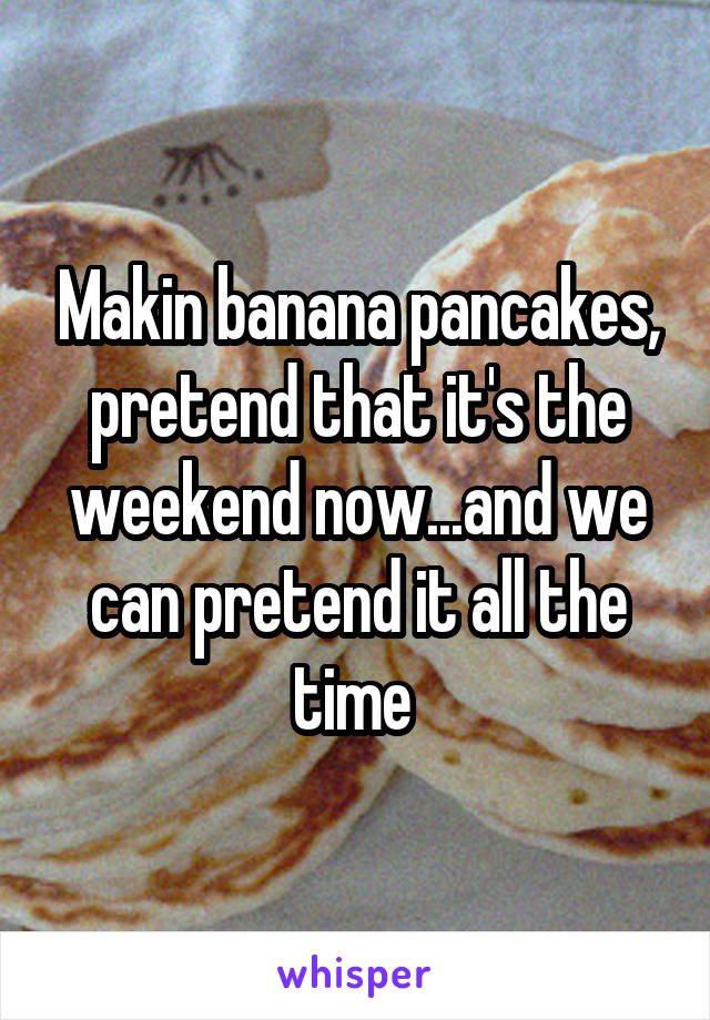 Makin banana pancakes, pretend that it's the weekend now...and we can pretend it all the time 