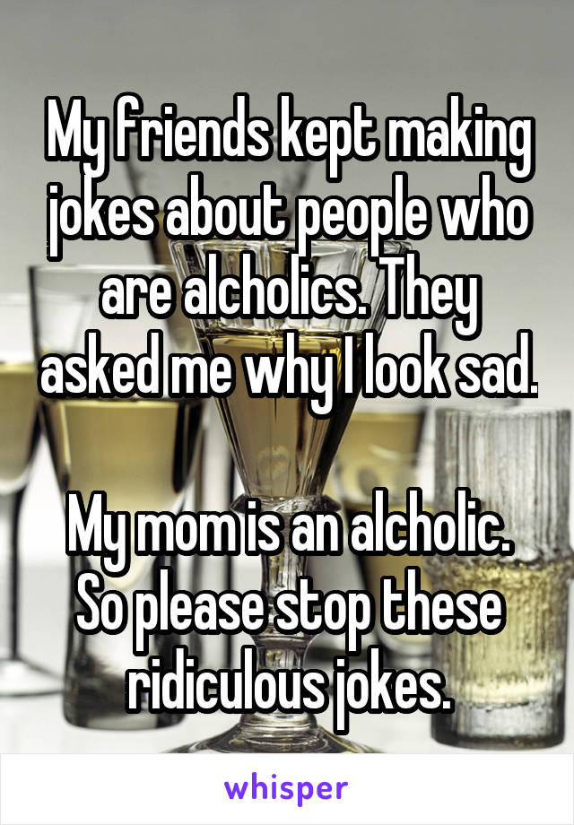 My friends kept making jokes about people who are alcholics. They asked me why I look sad.

My mom is an alcholic. So please stop these ridiculous jokes.