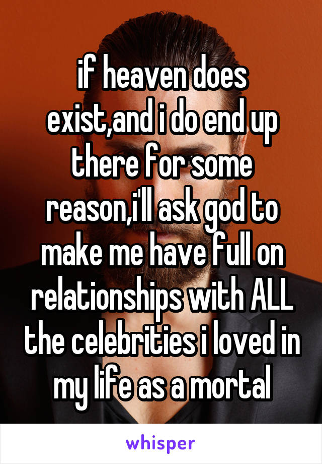 if heaven does exist,and i do end up there for some reason,i'll ask god to make me have full on relationships with ALL the celebrities i loved in my life as a mortal