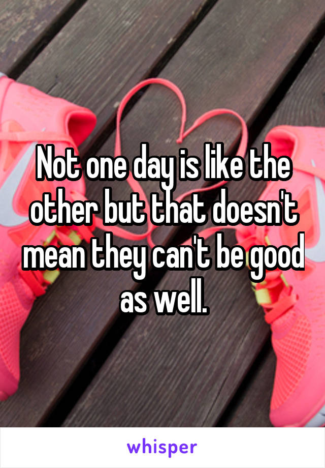 Not one day is like the other but that doesn't mean they can't be good as well.