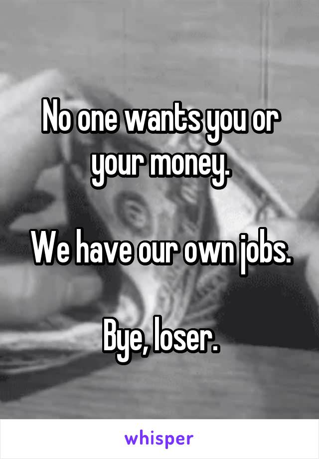 No one wants you or your money.

We have our own jobs.

Bye, loser.