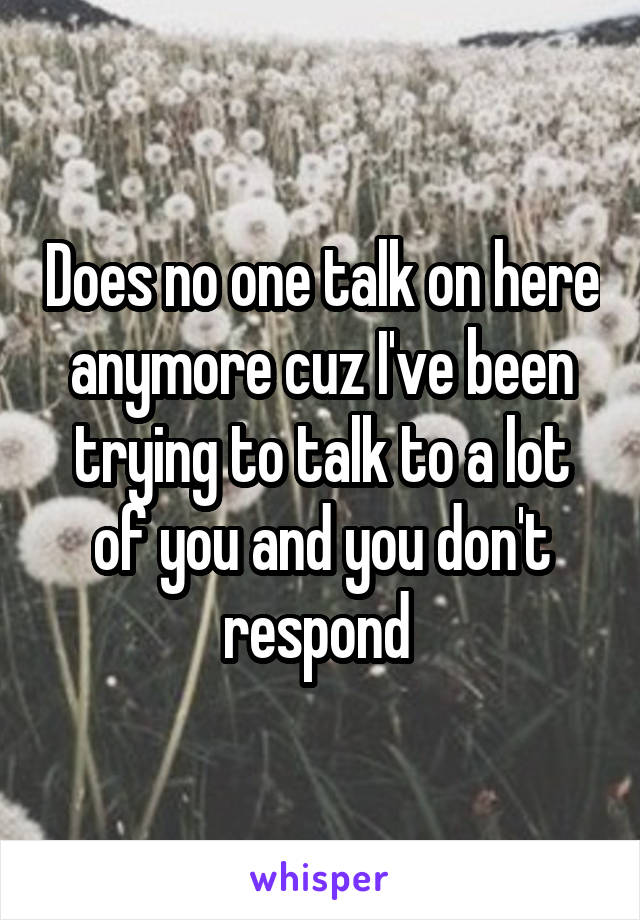 Does no one talk on here anymore cuz I've been trying to talk to a lot of you and you don't respond 