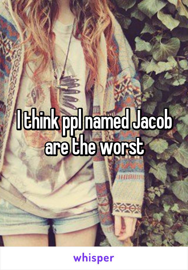 I think ppl named Jacob are the worst