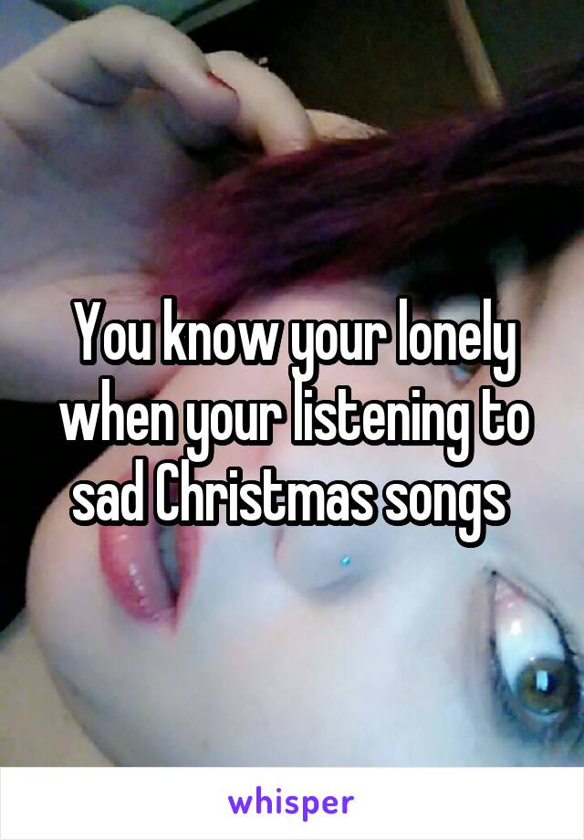 You know your lonely when your listening to sad Christmas songs 