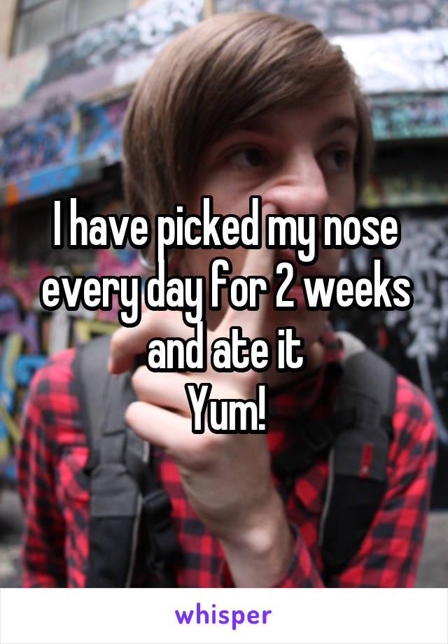 I have picked my nose every day for 2 weeks and ate it
Yum!