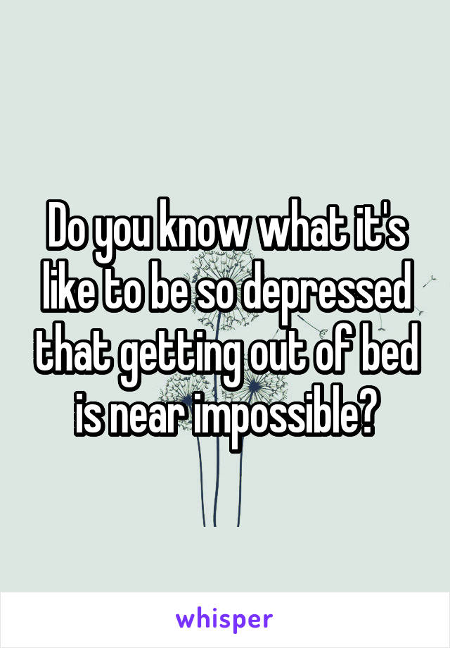 Do you know what it's like to be so depressed that getting out of bed is near impossible?