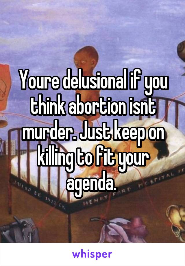 Youre delusional if you think abortion isnt murder. Just keep on killing to fit your agenda. 