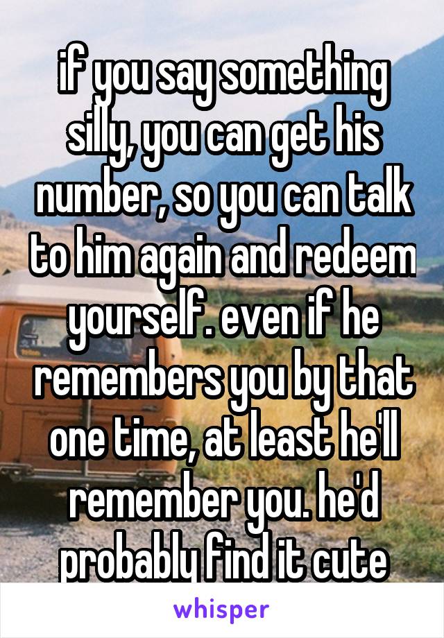 if you say something silly, you can get his number, so you can talk to him again and redeem yourself. even if he remembers you by that one time, at least he'll remember you. he'd probably find it cute