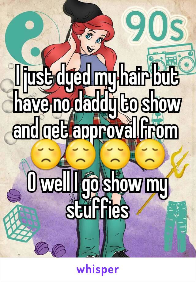 I just dyed my hair but have no daddy to show and get approval from 
😞😞😞😞
O well I go show my stuffies