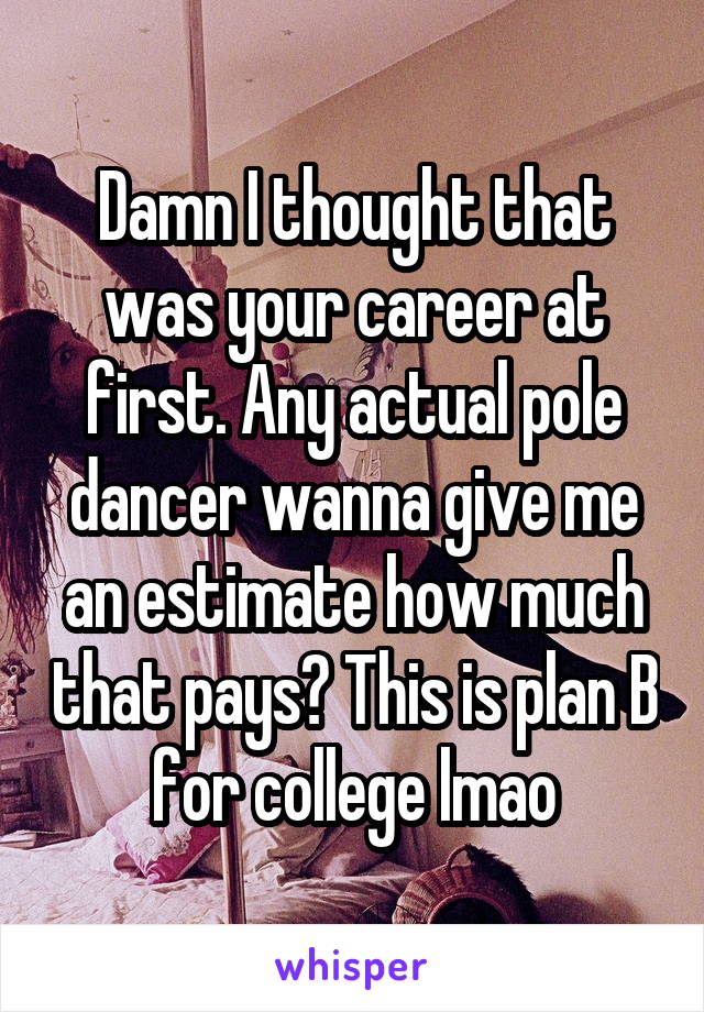 Damn I thought that was your career at first. Any actual pole dancer wanna give me an estimate how much that pays? This is plan B for college lmao