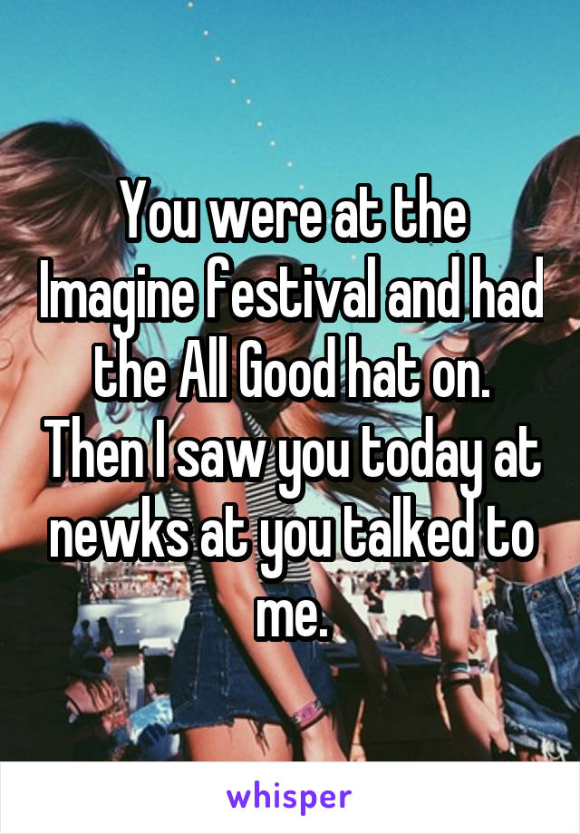 You were at the Imagine festival and had the All Good hat on. Then I saw you today at newks at you talked to me.