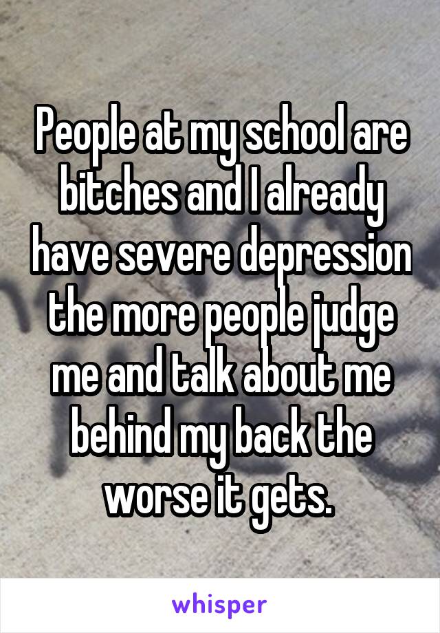 People at my school are bitches and I already have severe depression the more people judge me and talk about me behind my back the worse it gets. 