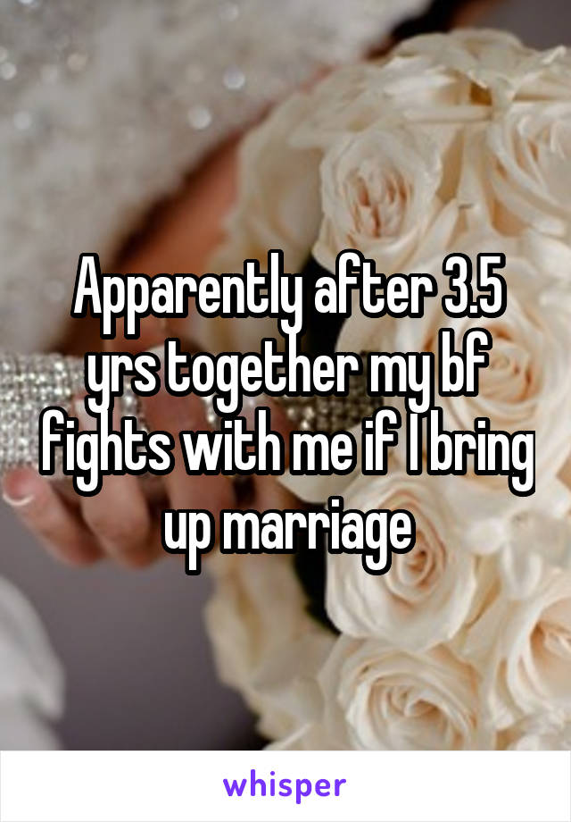 Apparently after 3.5 yrs together my bf fights with me if I bring up marriage