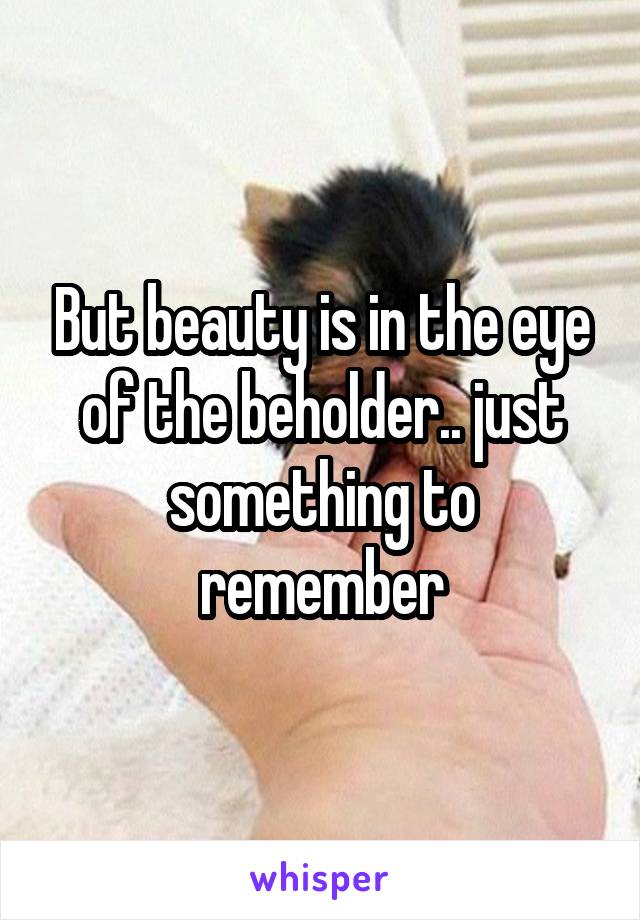 But beauty is in the eye of the beholder.. just something to remember