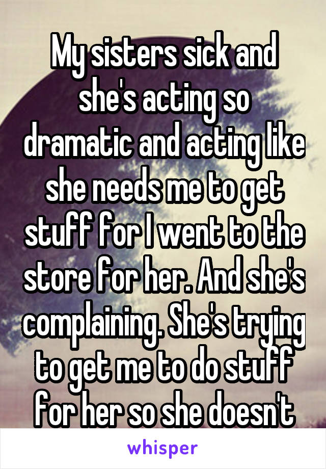 My sisters sick and she's acting so dramatic and acting like she needs me to get stuff for I went to the store for her. And she's complaining. She's trying to get me to do stuff for her so she doesn't