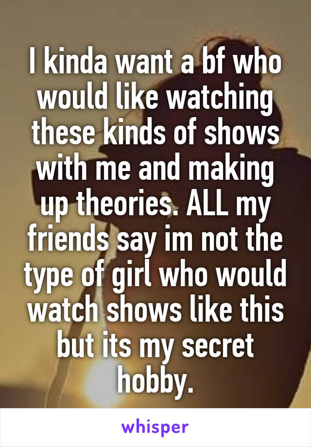 I kinda want a bf who would like watching these kinds of shows with me and making up theories. ALL my friends say im not the type of girl who would watch shows like this but its my secret hobby.