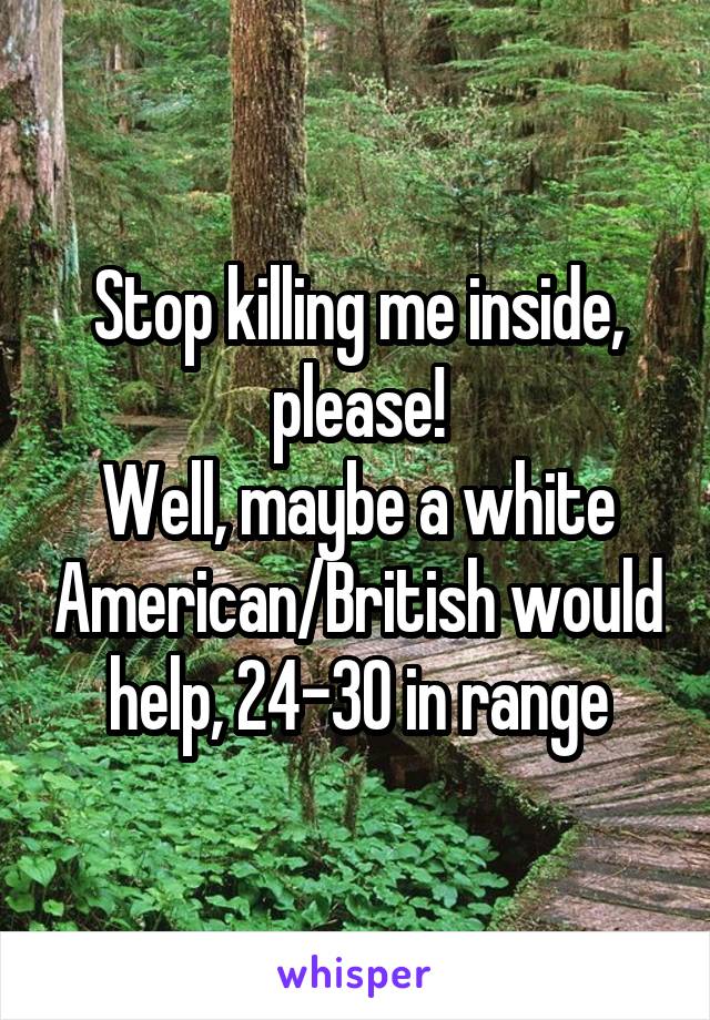 Stop killing me inside, please!
Well, maybe a white American/British would help, 24-30 in range