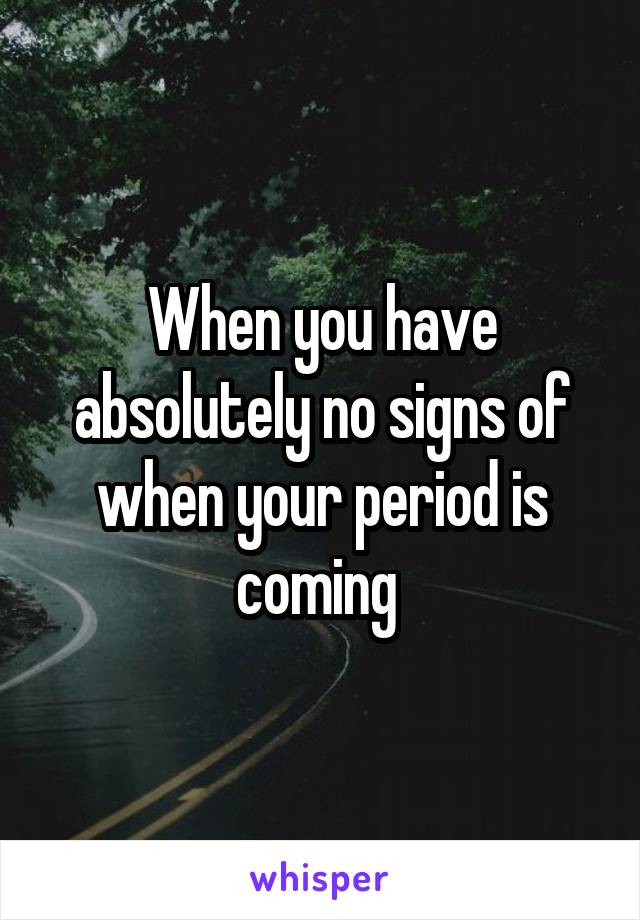 When you have absolutely no signs of when your period is coming 