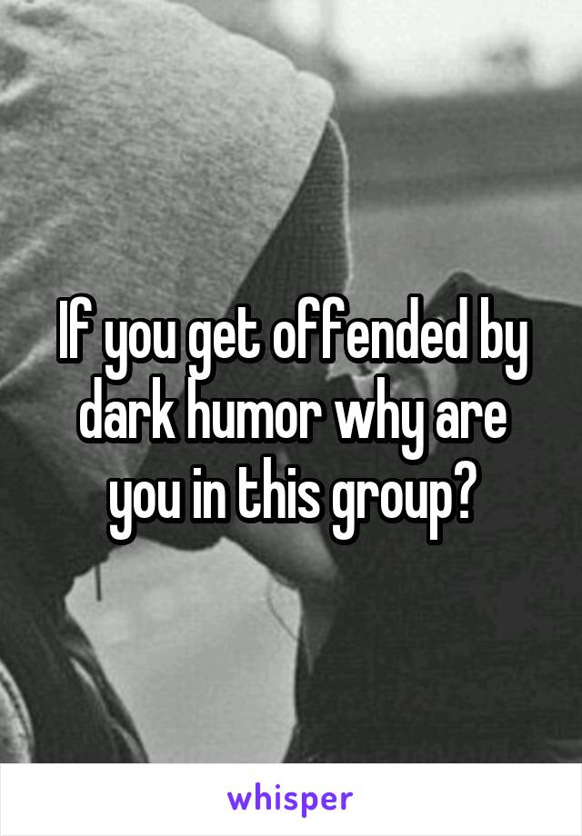 If you get offended by dark humor why are you in this group?