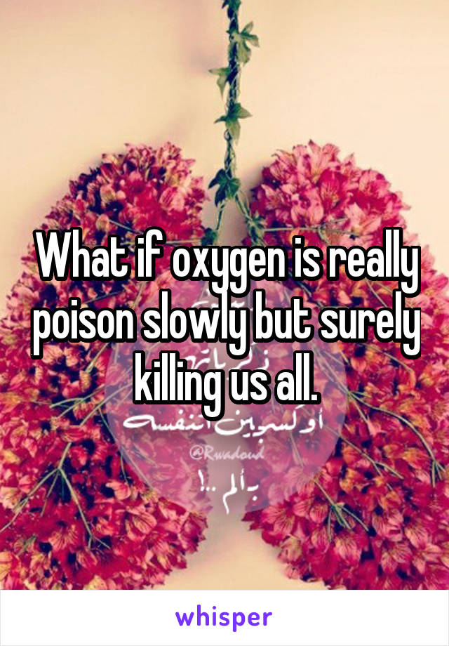 What if oxygen is really poison slowly but surely killing us all.