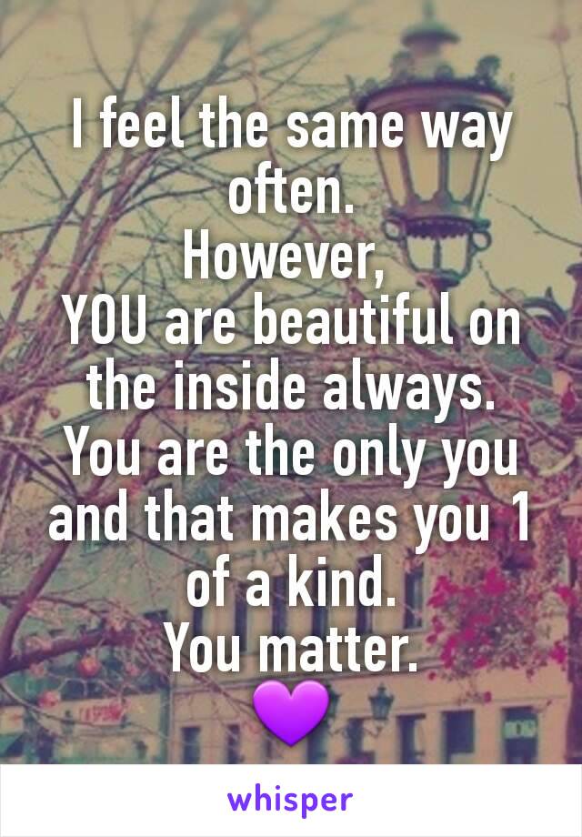 I feel the same way often.
However, 
YOU are beautiful on the inside always.
You are the only you and that makes you 1 of a kind.
You matter.
💜