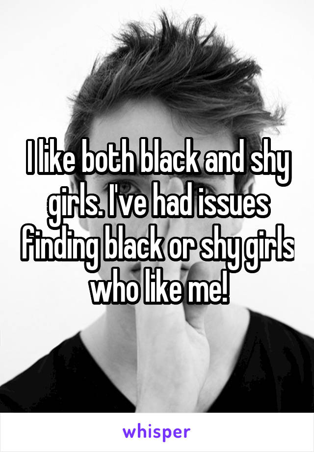 I like both black and shy girls. I've had issues finding black or shy girls who like me!